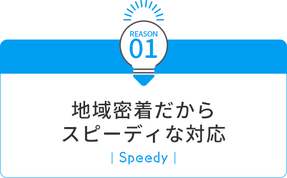 01 地域密着だからスピーディな対応